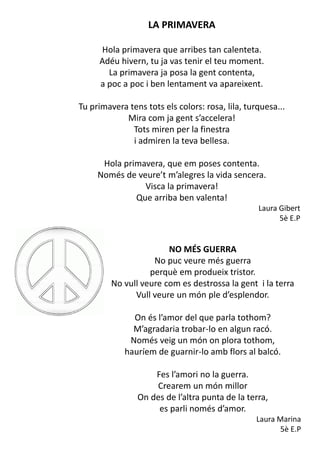 LA PRIMAVERA
Hola primavera que arribes tan calenteta.
Adéu hivern, tu ja vas tenir el teu moment.
La primavera ja posa la gent contenta,
a poc a poc i ben lentament va apareixent.
Tu primavera tens tots els colors: rosa, lila, turquesa...
Mira com ja gent s’accelera!
Tots miren per la finestra
i admiren la teva bellesa.
Hola primavera, que em poses contenta.
Només de veure’t m’alegres la vida sencera.
Visca la primavera!
Que arriba ben valenta!
Laura Gibert
5è E.P
NO MÉS GUERRA
No puc veure més guerra
perquè em produeix tristor.
No vull veure com es destrossa la gent i la terra
Vull veure un món ple d’esplendor.
On és l’amor del que parla tothom?
M’agradaria trobar-lo en algun racó.
Només veig un món on plora tothom,
hauríem de guarnir-lo amb flors al balcó.
Fes l’amori no la guerra.
Crearem un món millor
On des de l’altra punta de la terra,
es parli només d’amor.
Laura Marina
5è E.P
 