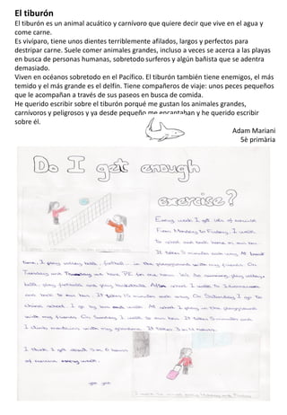 El tiburón
El tiburón es un animal acuático y carnívoro que quiere decir que vive en el agua y
come carne.
Es vivíparo, tiene unos dientes terriblemente afilados, largos y perfectos para
destripar carne. Suele comer animales grandes, incluso a veces se acerca a las playas
en busca de personas humanas, sobretodo surferos y algún bañista que se adentra
demasiado.
Viven en océanos sobretodo en el Pacífico. El tiburón también tiene enemigos, el más
temido y el más grande es el delfín. Tiene compañeros de viaje: unos peces pequeños
que le acompañan a través de sus paseos en busca de comida.
He querido escribir sobre el tiburón porqué me gustan los animales grandes,
carnívoros y peligrosos y ya desde pequeño me encantaban y he querido escribir
sobre él.
Adam Mariani
5è primària
 