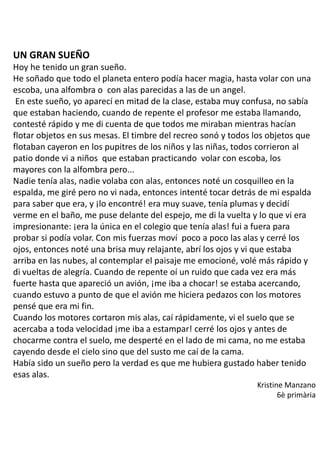 UN GRAN SUEÑO
Hoy he tenido un gran sueño.
He soñado que todo el planeta entero podía hacer magia, hasta volar con una
escoba, una alfombra o con alas parecidas a las de un angel.
En este sueño, yo aparecí en mitad de la clase, estaba muy confusa, no sabía
que estaban haciendo, cuando de repente el profesor me estaba llamando,
contesté rápido y me di cuenta de que todos me miraban mientras hacían
flotar objetos en sus mesas. El timbre del recreo sonó y todos los objetos que
flotaban cayeron en los pupitres de los niños y las niñas, todos corrieron al
patio donde vi a niños que estaban practicando volar con escoba, los
mayores con la alfombra pero...
Nadie tenía alas, nadie volaba con alas, entonces noté un cosquilleo en la
espalda, me giré pero no vi nada, entonces intenté tocar detrás de mi espalda
para saber que era, y ¡lo encontré! era muy suave, tenía plumas y decidí
verme en el baño, me puse delante del espejo, me di la vuelta y lo que vi era
impresionante: ¡era la única en el colegio que tenía alas! fui a fuera para
probar si podía volar. Con mis fuerzas moví poco a poco las alas y cerré los
ojos, entonces noté una brisa muy relajante, abrí los ojos y vi que estaba
arriba en las nubes, al contemplar el paisaje me emocioné, volé más rápido y
di vueltas de alegría. Cuando de repente oí un ruido que cada vez era más
fuerte hasta que apareció un avión, ¡me iba a chocar! se estaba acercando,
cuando estuvo a punto de que el avión me hiciera pedazos con los motores
pensé que era mi fin.
Cuando los motores cortaron mis alas, caí rápidamente, vi el suelo que se
acercaba a toda velocidad ¡me iba a estampar! cerré los ojos y antes de
chocarme contra el suelo, me desperté en el lado de mi cama, no me estaba
cayendo desde el cielo sino que del susto me caí de la cama.
Había sido un sueño pero la verdad es que me hubiera gustado haber tenido
esas alas.
Kristine Manzano
6è primària
 