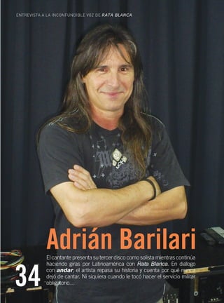 ENTREVISTA A LA INCONFUNDIBLE VOZ DE RATA BLANCA




                           Adrián Barilari
                           El cantante presenta su tercer disco como solista mientras continúa



     34
                           haciendo giras por Latinoamérica con Rata Blanca. En diálogo
                           con andar, el artista repasa su historia y cuenta por qué nunca
                           dejó de cantar. Ni siquiera cuando le tocó hacer el servicio militar
                           obligatorio…

34    Obra Social de Viajantes Vendedores de la República Argentina
 