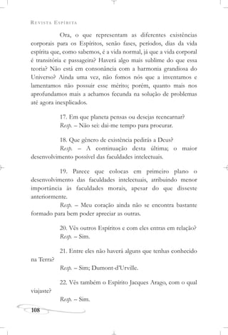 REVISTA ESPÍRITA
108
Ora, o que representam as diferentes existências
corporais para os Espíritos, senão fases, períodos, dias da vida
espírita que, como sabemos, é a vida normal, já que a vida corporal
é transitória e passageira? Haverá algo mais sublime do que essa
teoria? Não está em consonância com a harmonia grandiosa do
Universo? Ainda uma vez, não fomos nós que a inventamos e
lamentamos não possuir esse mérito; porém, quanto mais nos
aprofundamos mais a achamos fecunda na solução de problemas
até agora inexplicados.
17. Em que planeta pensas ou desejas reencarnar?
Resp. – Não sei: dai-me tempo para procurar.
18. Que gênero de existência pedirás a Deus?
Resp. – A continuação desta última; o maior
desenvolvimento possível das faculdades intelectuais.
19. Parece que colocas em primeiro plano o
desenvolvimento das faculdades intelectuais, atribuindo menor
importância às faculdades morais, apesar do que disseste
anteriormente.
Resp. – Meu coração ainda não se encontra bastante
formado para bem poder apreciar as outras.
20. Vês outros Espíritos e com eles entras em relação?
Resp. – Sim.
21. Entre eles não haverá alguns que tenhas conhecido
na Terra?
Resp. – Sim; Dumont-d’Urville.
22. Vês também o Espírito Jacques Arago, com o qual
viajaste?
Resp. – Sim.
 