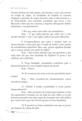 REVISTA ESPÍRITA
112
homem desfruta da vida espírita, seja durante o sono, seja mesmo
no estado de vigília. As faculdades do Espírito se exercem
malgrado a presença do corpo, havendo, entre a vida terrestre e a
de além-túmulo, uma constante correlação, que levou a Sra.
Reynaud a dizer que era a mesma; a resposta subseqüente definiu
claramente o seu pensamento.
7. Por que, então, nem todos são sonâmbulos?
Resp. – É que ainda ignorais que todos vós o sois,
mesmo durante o sono e em vigília, embora em graus diferentes.
8. Compreendemos que todos o sejamos mais ou
menos durante o sono, pois que o estado de sonho é uma espécie
de sonambulismo imperfeito. Mas o que quereis significar dizendo
que o somos, mesmo em estado de vigília?
Resp. – Não tendes intuições que não percebeis, e que
nada mais são que uma faculdade do Espírito? O poeta é um
médium, um sonâmbulo.
9. Vossa faculdade sonambúlica contribuiu para o
desenvolvimento do vosso Espírito depois da morte?
Resp. – Pouco.
10. No momento da morte estivestes perturbada muito
tempo?
Resp. – Não; reconheci-me imediatamente: estava
cercada de amigos.
11. Atribuís à lucidez sonambúlica o vosso pronto
desprendimento?
Resp. – Sim, um pouco. Já conhecia previamente a sorte
dos agonizantes. Contudo, isso de nada me teria valido se eu não
houvesse possuído uma alma capaz de encontrar uma vida melhor
por outros meios que não fossem apenas ter boas faculdades.
12. É possível ser bom sonâmbulo sem que se possua
um Espírito de ordem elevada?
 