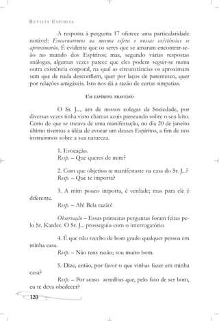 REVISTA ESPÍRITA
120
A resposta à pergunta 17 oferece uma particularidade
notável: Encarnaremos na mesma esfera e nossas existências se
aproximarão. É evidente que os seres que se amaram encontrar-se-
ão no mundo dos Espíritos; mas, segundo várias respostas
análogas, algumas vezes parece que eles podem seguir-se numa
outra existência corporal, na qual as circunstâncias os aproximam
sem que de nada desconfiem, quer por laços de parentesco, quer
por relações amigáveis. Isto nos dá a razão de certas simpatias.
UM ESPÍRITO TRAVESSO
O Sr. J..., um de nossos colegas da Sociedade, por
diversas vezes tinha visto chamas azuis passeando sobre o seu leito.
Certo de que se tratava de uma manifestação, no dia 20 de janeiro
último tivemos a idéia de evocar um desses Espíritos, a fim de nos
instruirmos sobre a sua natureza.
1. Evocação.
Resp. – Que queres de mim?
2. Com que objetivo te manifestaste na casa do Sr. J...?
Resp. – Que te importa?
3. A mim pouco importa, é verdade; mas para ele é
diferente.
Resp. – Ah! Bela razão!
Observação – Essas primeiras perguntas foram feitas pe-
lo Sr. Kardec. O Sr. J... prosseguiu com o interrogatório.
4. É que não recebo de bom grado qualquer pessoa em
minha casa.
Resp. – Não tens razão; sou muito bom.
5. Dize, então, por favor o que vinhas fazer em minha
casa?
Resp. – Por acaso acreditas que, pelo fato de ser bom,
eu te deva obedecer?
 