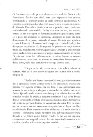MARÇO DE 1859
125
O fantasma estava de pé e o chamava com o dedo. Com a mão
Atenodoro fez-lhe um sinal para que esperasse um pouco,
continuando a escrever como se nada estivesse acontecendo. O
espectro recomeçou o barulho com as correntes, ferindo os ouvidos
do filósofo. Este olhou ainda uma vez e percebeu que continuava
sendo chamado com o dedo. Então, sem mais demora, levantou-se,
tomou da luz e o seguiu. O fantasma marchava a passo lento, como
se o peso das correntes o oprimisse. Chegando ao pátio da casa,
desapareceu de repente, deixando ali nosso filósofo, que apanhou
ervas e folhas e as colocou no local em que ele o havia deixado, a fim
de o poder reconhecer. No dia seguinte foi procurar os magistrados e
pediu que mandassem escavar aquele lugar. Cavaram e encontraram
ossos ainda presos às correntes; o tempo havia consumido as carnes.
Depois que tudo foi cuidadosamente reunido fizeram o enterro
publicamente, prestaram ao morto as derradeiras homenagens e,
desde então, nada mais perturbou o sossego daquela casa.
“O que acabo de relatar eu o creio sob a palavra de
outrem. Mas eis o que posso assegurar aos outros sob a minha
própria fé:
“Tenho um liberto chamado Marcus, que absolutamente
não é ignorante. Estava deitado com o seu irmãozinho quando lhe
pareceu ver alguém sentado em seu leito e que aproximava uma
tesoura de sua cabeça e chegava a cortar-lhe os cabelos acima da
fronte. Quando o dia nasceu percebeu que os cabelos haviam sido
cortados no alto da cabeça e estavam espalhados à sua volta. Pouco
depois semelhante aventura aconteceu com um de meus familiares e
não mais me permiti duvidar da veracidade da outra. Um de meus
jovens escravos dormia com seus companheiros no lugar que lhes
era destinado. Dois homens vestidos de branco – é assim que ele o
contava – vieram pela janela, rasparam-lhe a cabeça enquanto estava
deitado e se foram como tinham vindo. À luz do dia seguinte
encontraram-no tosquiado, como haviam encontrado o outro, e os
cabelos cortados achavam-se esparsos no chão.
 