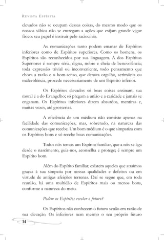 REVISTA ESPÍRITA
elevados não se ocupam dessas coisas, do mesmo modo que os
nossos sábios não se entregam a ações que exijam grande vigor
físico: seu papel é instruir pelo raciocínio.
As comunicações tanto podem emanar de Espíritos
inferiores como de Espíritos superiores. Como os homens, os
Espíritos são reconhecidos por sua linguagem. A dos Espíritos
Superiores é sempre séria, digna, nobre e cheia de benevolência;
toda expressão trivial ou inconveniente, todo pensamento que
choca a razão e o bom-senso, que denota orgulho, acrimônia ou
malevolência, procede necessariamente de um Espírito inferior.
Os Espíritos elevados só boas coisas ensinam; sua
moral é a do Evangelho; só pregam a união e a caridade e jamais se
enganam. Os Espíritos inferiores dizem absurdos, mentiras e,
muitas vezes, até grosserias.
A eficiência de um médium não consiste apenas na
facilidade das comunicações, mas, sobretudo, na natureza das
comunicações que recebe. Um bom médium é o que simpatiza com
os Espíritos bons e só recebe boas comunicações.
Todos nós temos um Espírito familiar, que a nós se liga
desde o nascimento, guia-nos, aconselha e protege; é sempre um
Espírito bom.
Além do Espírito familiar, existem aqueles que atraímos
graças à sua simpatia por nossas qualidades e defeitos ou em
virtude de antigas afeições terrenas. Daí se segue que, em toda
reunião, há uma multidão de Espíritos mais ou menos bons,
conforme a natureza do meio.
Podem os Espíritos revelar o futuro?
Os Espíritos não conhecem o futuro senão em razão de
sua elevação. Os inferiores nem mesmo o seu próprio futuro
14
 