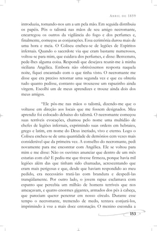 ABRIL DE 1859
153
introduziu, tomando-nos um a um pela mão. Em seguida distribuiu
os papéis. Pôs o talismã nas mãos de seu amigo necromante,
encarregou os outros da vigilância do fogo e dos perfumes e,
finalmente, começou as conjurações. Essa cerimônia durou mais de
uma hora e meia. O Coliseu encheu-se de legiões de Espíritos
infernais. Quando o sacerdote viu que eram bastante numerosos,
voltou-se para mim, que cuidava dos perfumes, e disse: Benvenuto,
pede-lhes alguma coisa. Respondi que desejava reunir-me à minha
siciliana Angélica. Embora não obtivéssemos resposta naquela
noite, fiquei encantado com o que tinha visto. O necromante me
disse que era preciso retornar uma segunda vez e que eu obteria
tudo quanto pedisse, contanto que trouxesse um rapazinho ainda
virgem. Escolhi um de meus aprendizes e trouxe ainda dois dos
meus amigos.
“Ele pôs-me nas mãos o talismã, dizendo-me que o
voltasse em direção aos locais que me fossem designados. Meu
aprendiz foi colocado debaixo do talismã. O necromante começou
suas terríveis evocações, chamou pelo nome uma multidão de
chefes de legiões infernais, exprimindo suas ordens em hebraico,
grego e latim, em nome do Deus incriado, vivo e eterno. Logo o
Coliseu encheu-se de uma quantidade de demônios cem vezes mais
considerável que da primeira vez. A conselho do necromante, pedi
novamente para me encontrar com Angélica. Ele se voltou para
mim e me disse: Não os ouvistes anunciar que dentro de um mês
estarias com ela? E pediu-me que tivesse firmeza, porque havia mil
legiões além das que tinham sido chamadas, acrescentando que
eram mais perigosas e que, desde que haviam respondido ao meu
pedido, era necessário tratá-las com brandura e despedi-las
tranqüilamente. Por outro lado, o jovem rapaz exclamava com
espanto que percebia um milhão de homens terríveis que nos
ameaçavam, e quatro enormes gigantes, armados dos pés à cabeça,
que pareciam querer penetrar em nosso círculo. Durante esse
tempo o necromante, tremendo de medo, tentava conjurá-los,
imprimindo à voz a mais doce entonação. O menino escondia a
 