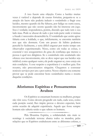 ABRIL DE 1859
169
A isso fazem uma objeção. Como a lucidez muitas
vezes é variável e depende de causas fortuitas, pergunta-se se a
atração do lucro não poderia induzir o sonâmbulo a fingir essa
lucidez, mesmo quando ela lhe faltasse, por fadiga ou outra causa,
inconveniente que não ocorre quando não há interesse em jogo.
Isso é verdade; respondemos, porém, dizendo que tudo tem o seu
lado mau. Pode-se abusar de tudo e por toda parte onde si insinua
a fraude é necessário desacreditá-la. O sonâmbulo que assim agisse
faltaria com a lealdade, o que, infelizmente, se encontra também
nos que não dormem. Com um pouco de hábito podemos
percebê-lo facilmente, e seria difícil enganar por muito tempo um
observador experimentado. Nisso, como em todas as coisas, o
essencial é nos assegurarmos do grau de confiança que merece a
pessoa à qual nos dirigimos. Se o sonâmbulo não assalariado não
oferece esse inconveniente, não se deve supor que sua lucidez seja
infalível; como qualquer outro, ele pode enganar-se, caso esteja em
más condições. A esse respeito a experiência é o melhor guia. Em
resumo, não preconizamos ninguém. Chegamos a constatar
notáveis serviços por uns e por outros. Nosso objetivo era somente
provar que se pode encontrar bons sonâmbulos numa e noutra
daquelas condições.
Aforismos Espíritas e Pensamentos
Avulsos
Os Espíritos se encarnam homens ou mulheres, porque
não têm sexo. Como devem progredir em tudo, cada sexo, como
cada posição social, lhes impõe provas e deveres especiais, bem
assim ocasião de adquirir experiência. Aquele que fosse sempre
homem não saberia senão o que sabem os homens.
Pela Doutrina Espírita, a solidariedade não mais se
restringe à sociedade terrena: abarca todos os mundos; pelas
relações que os Espíritos estabelecem entre as diferentes esferas, a
 