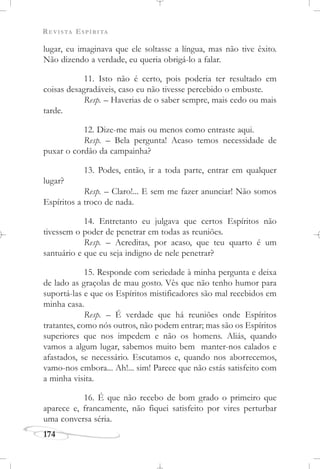 REVISTA ESPÍRITA
174
lugar, eu imaginava que ele soltasse a língua, mas não tive êxito.
Não dizendo a verdade, eu queria obrigá-lo a falar.
11. Isto não é certo, pois poderia ter resultado em
coisas desagradáveis, caso eu não tivesse percebido o embuste.
Resp. – Haverias de o saber sempre, mais cedo ou mais
tarde.
12. Dize-me mais ou menos como entraste aqui.
Resp. – Bela pergunta! Acaso temos necessidade de
puxar o cordão da campainha?
13. Podes, então, ir a toda parte, entrar em qualquer
lugar?
Resp. – Claro!... E sem me fazer anunciar! Não somos
Espíritos a troco de nada.
14. Entretanto eu julgava que certos Espíritos não
tivessem o poder de penetrar em todas as reuniões.
Resp. – Acreditas, por acaso, que teu quarto é um
santuário e que eu seja indigno de nele penetrar?
15. Responde com seriedade à minha pergunta e deixa
de lado as graçolas de mau gosto. Vês que não tenho humor para
suportá-las e que os Espíritos mistificadores são mal recebidos em
minha casa.
Resp. – É verdade que há reuniões onde Espíritos
tratantes, como nós outros, não podem entrar; mas são os Espíritos
superiores que nos impedem e não os homens. Aliás, quando
vamos a algum lugar, sabemos muito bem manter-nos calados e
afastados, se necessário. Escutamos e, quando nos aborrecemos,
vamo-nos embora... Ah!... sim! Parece que não estás satisfeito com
a minha visita.
16. É que não recebo de bom grado o primeiro que
aparece e, francamente, não fiquei satisfeito por vires perturbar
uma conversa séria.
 