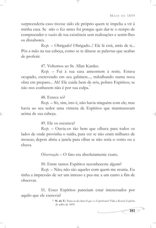 MAIO DE 1859
181
surpreenderia caso tivesse sido ele próprio quem te impeliu a vir à
minha casa. Se não o fez antes foi porque quis dar-te o tempo de
compreender o vazio de tua existência sem realizações e sentir-lhes
os dissabores.
Resp. – Obrigado! Obrigado...! Ele lá está, atrás de ti...
Pôs a mão na tua cabeça, como se te ditasse as palavras que acabas
de proferir.
47. Voltemos ao Sr. Allan Kardec.
Resp. – Fui à sua casa anteontem à noite. Estava
ocupado, escrevendo em seu gabinete..., trabalhando numa nova
obra em preparo... Ah! Ele cuida bem de nós, pobres Espíritos; se
não nos conhecem não é por sua culpa.7
48. Estava só?
Resp. – Só, sim, isto é, não havia ninguém com ele; mas
havia ao seu redor uma vintena de Espíritos que murmuravam
acima de sua cabeça.
49. Ele os escutava?
Resp. – Ouvia-os tão bem que olhava para todos os
lados de onde provinha o ruído, para ver se não eram milhares de
moscas; depois abriu a janela para olhar se não seria o vento ou a
chuva.
Observação – O fato era absolutamente exato.
50. Entre tantos Espíritos reconheceste algum?
Resp. – Não; não são aqueles com quem me reunia. Eu
tinha a impressão de ser um intruso e pus-me a um canto a fim de
observar.
51. Esses Espíritos pareciam estar interessados por
aquilo que ele escrevia?
7 N. do T.: Trata-se da obra O que é o Espiritismo? Vide a Revista Espírita
de julho de 1859.
 