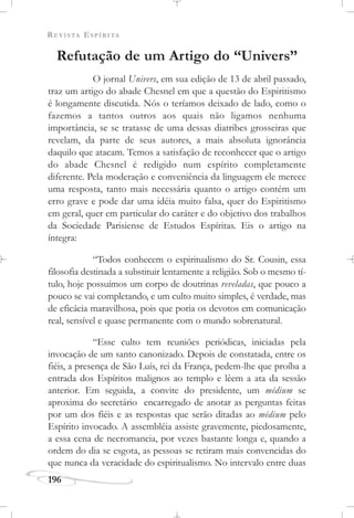 REVISTA ESPÍRITA
196
Refutação de um Artigo do “Univers”
O jornal Univers, em sua edição de 13 de abril passado,
traz um artigo do abade Chesnel em que a questão do Espiritismo
é longamente discutida. Nós o teríamos deixado de lado, como o
fazemos a tantos outros aos quais não ligamos nenhuma
importância, se se tratasse de uma dessas diatribes grosseiras que
revelam, da parte de seus autores, a mais absoluta ignorância
daquilo que atacam. Temos a satisfação de reconhecer que o artigo
do abade Chesnel é redigido num espírito completamente
diferente. Pela moderação e conveniência da linguagem ele merece
uma resposta, tanto mais necessária quanto o artigo contém um
erro grave e pode dar uma idéia muito falsa, quer do Espiritismo
em geral, quer em particular do caráter e do objetivo dos trabalhos
da Sociedade Parisiense de Estudos Espíritas. Eis o artigo na
íntegra:
“Todos conhecem o espiritualismo do Sr. Cousin, essa
filosofia destinada a substituir lentamente a religião. Sob o mesmo tí-
tulo, hoje possuímos um corpo de doutrinas reveladas, que pouco a
pouco se vai completando, e um culto muito simples, é verdade, mas
de eficácia maravilhosa, pois que poria os devotos em comunicação
real, sensível e quase permanente com o mundo sobrenatural.
“Esse culto tem reuniões periódicas, iniciadas pela
invocação de um santo canonizado. Depois de constatada, entre os
fiéis, a presença de São Luís, rei da França, pedem-lhe que proíba a
entrada dos Espíritos malignos ao templo e lêem a ata da sessão
anterior. Em seguida, a convite do presidente, um médium se
aproxima do secretário encarregado de anotar as perguntas feitas
por um dos fiéis e as respostas que serão ditadas ao médium pelo
Espírito invocado. A assembléia assiste gravemente, piedosamente,
a essa cena de necromancia, por vezes bastante longa e, quando a
ordem do dia se esgota, as pessoas se retiram mais convencidas do
que nunca da veracidade do espiritualismo. No intervalo entre duas
 
