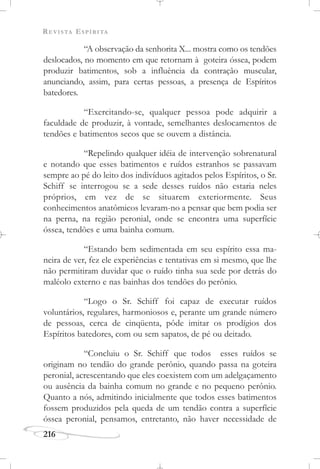 REVISTA ESPÍRITA
216
“A observação da senhorita X... mostra como os tendões
deslocados, no momento em que retornam à goteira óssea, podem
produzir batimentos, sob a influência da contração muscular,
anunciando, assim, para certas pessoas, a presença de Espíritos
batedores.
“Exercitando-se, qualquer pessoa pode adquirir a
faculdade de produzir, à vontade, semelhantes deslocamentos de
tendões e batimentos secos que se ouvem a distância.
“Repelindo qualquer idéia de intervenção sobrenatural
e notando que esses batimentos e ruídos estranhos se passavam
sempre ao pé do leito dos indivíduos agitados pelos Espíritos, o Sr.
Schiff se interrogou se a sede desses ruídos não estaria neles
próprios, em vez de se situarem exteriormente. Seus
conhecimentos anatômicos levaram-no a pensar que bem podia ser
na perna, na região peronial, onde se encontra uma superfície
óssea, tendões e uma bainha comum.
“Estando bem sedimentada em seu espírito essa ma-
neira de ver, fez ele experiências e tentativas em si mesmo, que lhe
não permitiram duvidar que o ruído tinha sua sede por detrás do
maléolo externo e nas bainhas dos tendões do perônio.
“Logo o Sr. Schiff foi capaz de executar ruídos
voluntários, regulares, harmoniosos e, perante um grande número
de pessoas, cerca de cinqüenta, pôde imitar os prodígios dos
Espíritos batedores, com ou sem sapatos, de pé ou deitado.
“Concluiu o Sr. Schiff que todos esses ruídos se
originam no tendão do grande perônio, quando passa na goteira
peronial, acrescentando que eles coexistem com um adelgaçamento
ou ausência da bainha comum no grande e no pequeno perônio.
Quanto a nós, admitindo inicialmente que todos esses batimentos
fossem produzidos pela queda de um tendão contra a superfície
óssea peronial, pensamos, entretanto, não haver necessidade de
 