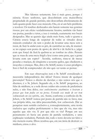 JUNHO DE 1859
221
Mas falemos seriamente. Isto é mais grave, porque é
ciência. Esses senhores, que descobriram esta maravilhosa
propriedade do grande perônio, não desconfiam absolutamente de
tudo quanto pode fazer esse músculo. Ora, eis aí um belo problema
a resolver. Os tendões deslocados não batem somente nas goteiras
ósseas; por um efeito verdadeiramente bizarro, também vão bater
nas portas, paredes e tetos, e isso à vontade, exatamente nos locais
designados. Mas se quereis algo ainda mais forte, vede o quanto a
Ciência estava longe de suspeitar de todas as virtudes desse
músculo estalador: ele tem o poder de levantar uma mesa sem a
tocar, de fazê-la andar com os pés, de caminhar na sala, de manter-
se no espaço sem ponto de apoio; de abri-la e de fechá-la e, julgai
com que força! de fazê-la quebrar-se ao tombar no chão. Pensais
que se trata de uma mesa frágil e leve como uma pena, que a gente
levanta com um sopro? Acordai, senhores, trata-se de mesas
pesadas e maciças, de cinqüenta a sessenta quilos, que obedecem a
moçoilas e crianças. Mas, dirá o Sr. Schiff, nunca vi esses prodígios.
Isso é fácil de compreender: ele não quis ver senão as pernas.
Em suas observações terá o Sr. Schiff considerado a
necessária independência das idéias? Estava imune de qualquer
prevenção? Temos o direito de duvidar; e não somos nós que o
dizemos, é o Sr. Jobert. Segundo ele, o Sr. Schiff perguntou, ao
falar de médiuns, se a sede desses ruídos não estaria de preferência
neles, e não fora deles; seus conhecimentos anatômicos o levaram a
pensar que bem podia ser na perna. Estando esse modo de ver bem
sedimentado em seu espírito, etc. Assim, conforme a confissão do Sr.
Jobert, o Sr. Schiff tomou por ponto de partida não os fatos, mas
sua própria idéia, sua idéia preconcebida, bem sedimentada. Daí as
pesquisas num sentido exclusivo e, conseqüentemente, uma teoria
exclusiva que explica perfeitamente o fato que ele viu, mas não
aqueles que não viu. E por que não os viu? Porque em seu
pensamento só havia um ponto de partida verdadeiro, e uma
explicação verdadeira. Partindo daí, todo o resto deveria ser falso e
não merecia exame. Disso resultou que, em sua ânsia de destruir os
médiuns, errou o alvo.
 