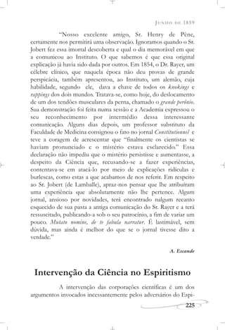 JUNHO DE 1859
225
“Nosso excelente amigo, Sr. Henry de Pène,
certamente nos permitirá uma observação. Ignoramos quando o Sr.
Jobert fez essa imortal descoberta e qual o dia memorável em que
a comunicou ao Instituto. O que sabemos é que essa original
explicação já havia sido dada por outros. Em 1854, o Dr. Rayer, um
célebre clínico, que naquela época não deu provas de grande
perspicácia, também apresentou, ao Instituto, um alemão, cuja
habilidade, segundo ele, dava a chave de todos os knokings e
rappings dos dois mundos. Tratava-se, como hoje, do deslocamento
de um dos tendões musculares da perna, chamado o grande perônio.
Sua demonstração foi feita numa sessão e a Academia expressou o
seu reconhecimento por intermédio dessa interessante
comunicação. Alguns dias depois, um professor substituto da
Faculdade de Medicina consignou o fato no jornal Constitutionnel e
teve a coragem de acrescentar que “finalmente os cientistas se
haviam pronunciado e o mistério estava esclarecido.” Essa
declaração não impediu que o mistério persistisse e aumentasse, a
despeito da Ciência que, recusando-se a fazer experiências,
contentava-se em atacá-lo por meio de explicações ridículas e
burlescas, como estas a que acabamos de nos referir. Em respeito
ao Sr. Jobert (de Lamballe), apraz-nos pensar que lhe atribuíram
uma experiência que absolutamente não lhe pertence. Algum
jornal, ansioso por novidades, terá encontrado nalgum recanto
esquecido de sua pasta a antiga comunicação do Sr. Rayer e a terá
ressuscitado, publicando-a sob o seu patrocínio, a fim de variar um
pouco. Mutato nomine, de te fabula narratur. É lastimável, sem
dúvida, mas ainda é melhor do que se o jornal tivesse dito a
verdade.”
A. Escande
Intervenção da Ciência no Espiritismo
A intervenção das corporações científicas é um dos
argumentos invocados incessantemente pelos adversários do Espi-
 