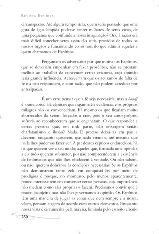 REVISTA ESPÍRITA
230
circunspeção. Até algum tempo atrás, quem teria pensado que uma
gota de água límpida pudesse conter milhares de seres vivos, de
uma pequenez que confunde a nossa imaginação? Ora, à razão era
mais difícil conceber seres assim tão sutis, providos de todos os
nossos órgãos e funcionando como nós, do que admitir aqueles a
quem chamamos de Espíritos.
Perguntam os adversários por que motivo os Espíritos,
que se deveriam empenhar em fazer prosélitos, não se prestam
melhor ao trabalho de convencer certas criaturas, cuja opinião
teria grande influência. Acrescentam que os acusamos de falta de
fé e a isto respondem, e com razão, que não podem acreditar por
antecipação.
É um erro pensar que a fé seja necessária; mas a boa-fé
é outra coisa. Há cépticos que negam até a evidência, e os próprios
milagres não os convenceriam. Há mesmo os que ficariam muito
aborrecidos de serem forçados a crer, pois o seu amor-próprio
sofreria ao reconhecerem que se enganaram. O que responder a
certas pessoas que, em toda parte, não enxergam senão
charlatanismo e ilusão? Nada. É preciso deixá-las em paz e
dizerem, enquanto quiserem, que nada viram e, até mesmo, que
nada lhes pudemos fazer ver. A par desses cépticos endurecidos, há
os que querem ver a seu modo; aqueles que, formada uma opinião,
a ela tudo querem submeter, por não compreenderem a existência
de fenômenos que não lhes obedecem à vontade. Ou não sabem,
ou não querem dobrar-se às condições necessárias. Se os Espíritos
não demonstram tanto zelo em conquistá-los por meio de
prodígios é porque, no momento, pelo menos aparentemente,
pouco interesse têm em convencer certas pessoas, cuja importância
não medem como elas próprias o fazem. Precisamos convir que é
pouco lisonjeiro, mas não lhes governamos a opinião. Os Espíritos
têm uma maneira de julgar as coisas que nem sempre é a nossa;
vêem, pensam e agem de acordo com outros elementos. Enquanto
nossa vista é circunscrita pela matéria, limitada pelo estreito círculo
 