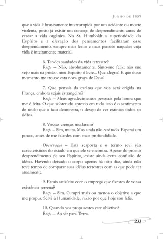JUNHO DE 1859
233
que a vida é bruscamente interrompida por um acidente ou morte
violenta, posto já existir um começo de desprendimento antes de
cessar a vida orgânica. No Sr. Humboldt a superioridade do
Espírito e a elevação dos pensamentos facilitaram esse
desprendimento, sempre mais lento e mais penoso naqueles cuja
vida é inteiramente material.
6. Tendes saudades da vida terrestre?
Resp. – Não, absolutamente. Sinto-me feliz; não me
vejo mais na prisão; meu Espírito é livre... Que alegria! E que doce
momento me trouxe esta nova graça de Deus!
7. Que pensais da estátua que vos será erigida na
França, embora sejais estrangeiro?
Resp. – Meus agradecimentos pessoais pela honra que
me é feita. O que sobretudo aprecio em tudo isso é o sentimento
de união que o fato demonstra, o desejo de ver extintos todos os
ódios.
8. Vossas crenças mudaram?
Resp. – Sim, muito. Mas ainda não revi tudo. Esperai um
pouco, antes de me falardes com mais profundidade.
Observação – Esta resposta e o termo revi são
característicos do estado em que ele se encontra. Apesar do pronto
desprendimento de seu Espírito, existe ainda certa confusão de
idéias. Havendo deixado o corpo apenas há oito dias, ainda não
teve tempo de comparar suas idéias terrestres com as que pode ter
atualmente.
9. Estais satisfeito com o emprego que fizestes de vossa
existência terrena?
Resp. – Sim. Cumpri mais ou menos o objetivo a que
me propus. Servi à Humanidade, razão por que hoje sou feliz.
10. Quando vos propusestes este objetivo?
Resp. – Ao vir para Terra.
 