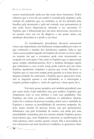 REVISTA ESPÍRITA
menos material pode ainda nos dar razão desse fenômeno. Todos
sabemos que a verve de um orador é excitada pela simpatia e pela
atenção do auditório; que, ao contrário, se ele for distraído pelo
barulho, pela desatenção e pela má vontade, seus pensamentos já
não serão livres: dispersam-se, afetando o seu raciocínio. O
Espírito, que é influenciado por um meio absorvente, encontra-se
no mesmo caso: em vez de dirigir-se a um ponto único, sua
irradiação dissemina-se e perde a sua força.
Às considerações precedentes devemos acrescentar
outra, cuja importância será facilmente compreendida por todos os
que conhecem a marcha dos fenômenos espíritas. Sabe-se que
várias causas podem impedir um Espírito de acorrer ao nosso apelo
no instante em que o evocamos: pode estar reencarnado ou
ocupado em outra parte. Ora, entre os Espíritos que se apresentam
quase sempre simultaneamente, deve o médium distinguir aquele
que solicitamos e, caso aí não esteja, pode tomá-lo por um outro
Espírito, igualmente simpático à pessoa que evoca. Descreve o
Espírito que vê, mas nem sempre pode garantir se se trata dessa ou
daquela entidade. Se, entretanto, o Espírito que se apresenta é sério,
não se enganará quanto à sua identidade; se o interrogam a
respeito, poderá explicar a razão do equívoco e dizer quem ele é.
Um meio pouco propício será também prejudicial, mas
por outra razão. Cada indivíduo tem, por acólitos, Espíritos que
simpatizam com os seus defeitos e com suas qualidades. Tais
Espíritos são bons ou maus, conforme os indivíduos. Quanto
maior for o número de pessoas reunidas, maior será a variedade de
Espíritos e maiores as possibilidades de encontrar antipatias. Se,
pois, numa reunião há pessoas hostis, seja por pensamentos
difamantes, seja pela leviandade de caráter, seja ainda por uma
incredulidade sistemática, por isso mesmo atrairão Espíritos pouco
benevolentes que, com freqüência, entravam as manifestações de
toda natureza, tanto escritas quanto visuais. Daí a necessidade de
nos colocarmos nas mais favoráveis condições, se quisermos obter
24
 