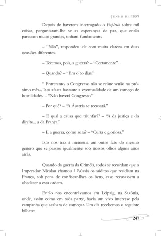 JUNHO DE 1859
247
Depois de haverem interrogado o Espírito sobre mil
coisas, perguntaram-lhe se as esperanças de paz, que então
pareciam muito grandes, tinham fundamento.
– “Não”, respondeu ele com muita clareza em duas
ocasiões diferentes.
– Teremos, pois, a guerra? – “Certamente”.
– Quando? – “Em oito dias.”
“ Entretanto, o Congresso não se reúne senão no pró-
ximo mês... Isto afasta bastante a eventualidade de um começo de
hostilidades. – “Não haverá Congresso.”
– Por quê? – “A Áustria se recusará.”
– E qual a causa que triunfará? – “A da justiça e do
direito... a da França.”
– E a guerra, como será? – “Curta e gloriosa.”
Isto nos traz à memória um outro fato do mesmo
gênero que se passou igualmente sob nossos olhos alguns anos
atrás.
Quando da guerra da Criméia, todos se recordam que o
Imperador Nicolau chamou à Rússia os súditos que residiam na
França, sob pena de confiscar-lhes os bens, caso recusassem a
obedecer a essa ordem.
Então nos encontrávamos em Leipzig, na Saxônia,
onde, assim como em toda parte, havia um vivo interesse pela
campanha que acabara de começar. Um dia recebemos o seguinte
bilhete:
 