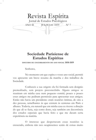 Revista Espírita
Jornal de Estudos Psicológicos
ANO II JULHO DE 1859 No
7
Sociedade Parisiense de
Estudos Espíritas
DISCURSO DE ENCERRAMENTO DO ANO SOCIAL 1858-1859
Senhores,
No momento em que expira o vosso ano social, permiti
vos apresente um breve resumo da marcha e dos trabalhos da
Sociedade.
Conheceis a sua origem: ela foi formada sem desígnio
premeditado, sem projeto preconcebido. Alguns amigos se
reuniram em minha casa num pequeno comitê; pouco a pouco
esses amigos me pediram permissão para apresentar seus amigos.
Então não havia um presidente: eram reuniões íntimas, de oito a
dez pessoas, semelhantes às que existem às centenas em Paris e
alhures. Todavia, era natural que em minha casa eu tivesse a direção
do que ali se fazia, seja como dono, seja também em decorrência
dos estudos especiais que havia feito e que me davam certa
experiência na matéria.
O interesse que despertavam essas reuniões ia
crescendo, embora não nos ocupássemos senão de coisas muito
 
