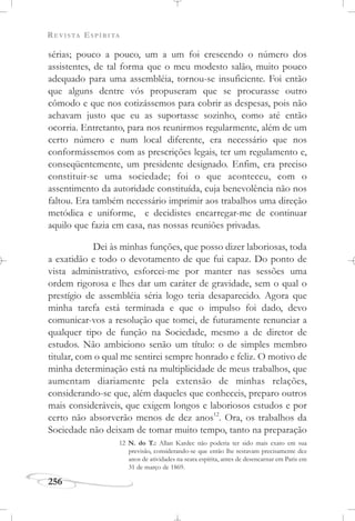 REVISTA ESPÍRITA
256
sérias; pouco a pouco, um a um foi crescendo o número dos
assistentes, de tal forma que o meu modesto salão, muito pouco
adequado para uma assembléia, tornou-se insuficiente. Foi então
que alguns dentre vós propuseram que se procurasse outro
cômodo e que nos cotizássemos para cobrir as despesas, pois não
achavam justo que eu as suportasse sozinho, como até então
ocorria. Entretanto, para nos reunirmos regularmente, além de um
certo número e num local diferente, era necessário que nos
conformássemos com as prescrições legais, ter um regulamento e,
conseqüentemente, um presidente designado. Enfim, era preciso
constituir-se uma sociedade; foi o que aconteceu, com o
assentimento da autoridade constituída, cuja benevolência não nos
faltou. Era também necessário imprimir aos trabalhos uma direção
metódica e uniforme, e decidistes encarregar-me de continuar
aquilo que fazia em casa, nas nossas reuniões privadas.
Dei às minhas funções, que posso dizer laboriosas, toda
a exatidão e todo o devotamento de que fui capaz. Do ponto de
vista administrativo, esforcei-me por manter nas sessões uma
ordem rigorosa e lhes dar um caráter de gravidade, sem o qual o
prestígio de assembléia séria logo teria desaparecido. Agora que
minha tarefa está terminada e que o impulso foi dado, devo
comunicar-vos a resolução que tomei, de futuramente renunciar a
qualquer tipo de função na Sociedade, mesmo a de diretor de
estudos. Não ambiciono senão um título: o de simples membro
titular, com o qual me sentirei sempre honrado e feliz. O motivo de
minha determinação está na multiplicidade de meus trabalhos, que
aumentam diariamente pela extensão de minhas relações,
considerando-se que, além daqueles que conheceis, preparo outros
mais consideráveis, que exigem longos e laboriosos estudos e por
certo não absorverão menos de dez anos12
. Ora, os trabalhos da
Sociedade não deixam de tomar muito tempo, tanto na preparação
12 N. do T.: Allan Kardec não poderia ter sido mais exato em sua
previsão, considerando-se que então lhe restavam precisamente dez
anos de atividades na seara espírita, antes de desencarnar em Paris em
31 de março de 1869.
 