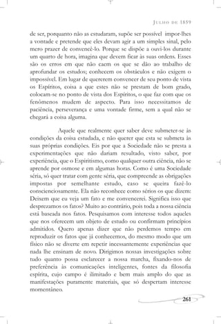 JULHO DE 1859
261
de ser, porquanto não as estudaram, supõe ser possível impor-lhes
a vontade e pretende que eles devam agir a um simples sinal, pelo
mero prazer de convencê-lo. Porque se dispõe a ouvi-los durante
um quarto de hora, imagina que devem ficar às suas ordens. Esses
são os erros em que não caem os que se dão ao trabalho de
aprofundar os estudos; conhecem os obstáculos e não exigem o
impossível. Em lugar de quererem convencer de seu ponto de vista
os Espíritos, coisa a que estes não se prestam de bom grado,
colocam-se no ponto de vista dos Espíritos, o que faz com que os
fenômenos mudem de aspecto. Para isso necessitamos de
paciência, perseverança e uma vontade firme, sem a qual não se
chegará a coisa alguma.
Aquele que realmente quer saber deve submeter-se às
condições da coisa estudada, e não querer que esta se submeta às
suas próprias condições. Eis por que a Sociedade não se presta a
experimentações que não dariam resultado, visto saber, por
experiência, que o Espiritismo, como qualquer outra ciência, não se
aprende por osmose e em algumas horas. Como é uma Sociedade
séria, só quer tratar com gente séria, que compreende as obrigações
impostas por semelhante estudo, caso se queira fazê-lo
conscienciosamente. Ela não reconhece como sérios os que dizem:
Deixem que eu veja um fato e me convencerei. Significa isso que
desprezamos os fatos? Muito ao contrário, pois toda a nossa ciência
está baseada nos fatos. Pesquisamos com interesse todos aqueles
que nos oferecem um objeto de estudo ou confirmam princípios
admitidos. Quero apenas dizer que não perdemos tempo em
reproduzir os fatos que já conhecemos, do mesmo modo que um
físico não se diverte em repetir incessantemente experiências que
nada lhe ensinam de novo. Dirigimos nossas investigações sobre
tudo quanto possa esclarecer a nossa marcha, fixando-nos de
preferência às comunicações inteligentes, fontes da filosofia
espírita, cujo campo é ilimitado e bem mais amplo do que as
manifestações puramente materiais, que só despertam interesse
momentâneo.
 