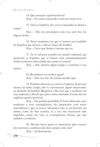 REVISTA ESPÍRITA
278
14. Que sensação experimentáveis?
Resp. – Eu estava encantado; sentia-me muito leve.
15. Víeis os Espíritos dos vossos camaradas ao deixar o
corpo?
Resp. – Não me preocupava com isso, pois não me
julgava morto.
16. Nesse momento, em que se tornava essa multidão
de Espíritos que deixava a vida no fragor da batalha?
Resp. – Creio que faziam o mesmo que eu.
17. Ao se acharem reunidos no mundo espiritual, que
pensavam os Espíritos que se batiam mais encarniçadamente?
Ainda revelavam animosidade uns contra os outros?
Resp. – Sim, durante algum tempo e conforme o seu
caráter.
18. Reconhecei-vos melhor agora?
Resp. – Sem isso não me teriam enviado aqui.
19. Poderíeis dizer-nos se, entre os Espíritos de pessoas
mortas há muito tempo, não se encontravam alguns interessados
no desfecho da batalha? [Rogamos a São Luís que o auxiliasse em
suas respostas, a fim de que, para a nossa instrução, fossem elas tão
explícitas quanto possível.]
Resp. – Em grande quantidade. É bom saibais que esses
combates e suas conseqüências são preparados com muita
antecedência e que os nossos adversários não se envolveriam em
crimes, como de fato ocorreu, se a isso não houvessem sido
impelidos, tendo em vista as conseqüências futuras, que não
tardareis a conhecer.
20. Deveria haver quem se interessasse pelo sucesso
dos austríacos, estabelecendo dois campos entre eles?
Resp. – Evidentemente.
 