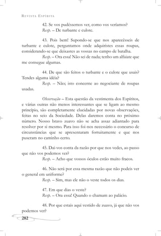 REVISTA ESPÍRITA
282
42. Se vos pudéssemos ver, como vos veríamos?
Resp. – De turbante e culote.
43. Pois bem! Supondo-se que nos aparecêsseis de
turbante e culote, perguntamos onde adquiristes essas roupas,
considerando-se que deixastes as vossas no campo de batalha.
Resp. – Ora essa! Não sei de nada; tenho um alfaiate que
me consegue algumas.
44. De que são feitos o turbante e o culote que usais?
Tendes alguma idéia?
Resp. – Não; isto concerne ao negociante de roupas
usadas.
Observação – Esta questão da vestimenta dos Espíritos,
e várias outras não menos interessantes que se ligam ao mesmo
princípio, são completamente elucidadas por novas observações,
feitas no seio da Sociedade. Delas daremos conta no próximo
número. Nosso bravo zuavo não se acha assaz adiantado para
resolver por si mesmo. Para isso foi-nos necessário o concurso de
circunstâncias que se apresentaram fortuitamente e que nos
puseram no caminho certo.
45. Dai-vos conta da razão por que nos vedes, ao passo
que não vos podemos ver?
Resp. – Acho que vossos óculos estão muito fracos.
46. Não será por essa mesma razão que não podeis ver
o general em uniforme?
Resp. – Sim, mas ele não o veste todos os dias.
47. Em que dias o veste?
Resp. – Ora essa! Quando o chamam ao palácio.
48. Por que estais aqui vestido de zuavo, já que não vos
podemos ver?
 