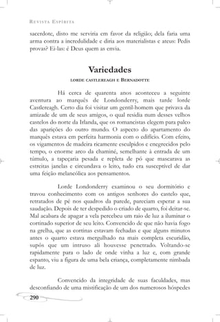 REVISTA ESPÍRITA
290
sacerdote, disto me serviria em favor da religião; dela faria uma
arma contra a incredulidade e diria aos materialistas e ateus: Pedis
provas? Ei-las: é Deus quem as envia.
Variedades
LORDE CASTLEREAGH E BERNADOTTE
Há cerca de quarenta anos aconteceu a seguinte
aventura ao marquês de Londonderry, mais tarde lorde
Castlereagh. Certo dia foi visitar um gentil-homem que privava da
amizade de um de seus amigos, o qual residia num desses velhos
castelos do norte da Irlanda, que os romancistas elegem para palco
das aparições do outro mundo. O aspecto do apartamento do
marquês estava em perfeita harmonia com o edifício. Com efeito,
os vigamentos de madeira ricamente esculpidos e enegrecidos pelo
tempo, o enorme arco da chaminé, semelhante à entrada de um
túmulo, a tapeçaria pesada e repleta de pó que mascarava as
estreitas janelas e circundava o leito, tudo era susceptível de dar
uma feição melancólica aos pensamentos.
Lorde Londonderry examinou o seu dormitório e
travou conhecimento com os antigos senhores do castelo que,
retratados de pé nos quadros da parede, pareciam esperar a sua
saudação. Depois de ter despedido o criado de quarto, foi deitar-se.
Mal acabara de apagar a vela percebeu um raio de luz a iluminar o
cortinado superior de seu leito. Convencido de que não havia fogo
na grelha, que as cortinas estavam fechadas e que alguns minutos
antes o quarto estava mergulhado na mais completa escuridão,
supôs que um intruso ali houvesse penetrado. Voltando-se
rapidamente para o lado de onde vinha a luz e, com grande
espanto, viu a figura de uma bela criança, completamente nimbada
de luz.
Convencido da integridade de suas faculdades, mas
desconfiando de uma mistificação de um dos numerosos hóspedes
 