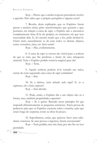 REVISTA ESPÍRITA
304
Resp. – Parece que a minha resposta precedente resolve
a questão. Não sabes que o próprio perispírito é alguma coisa?
7. Resulta, desta explicação, que os Espíritos fazem
passar a matéria etérea pelas transformações que queiram e que,
portanto, em relação à caixa de rapé, o Espírito não a encontrou
completamente feita; fê-la ele próprio, no momento em que teve
necessidade dela. E, do mesmo modo que a fez, pôde desfazê-la.
Outro tanto naturalmente se dá com todos os demais objetos,
como vestuários, jóias, etc. Será assim?
Resp. – Mas, evidentemente.
8. A caixa de rapé se tornou tão visível para a senhora
de que se trata que lhe produziu a ilusão de uma tabaqueira
material. Teria o Espírito podido torná-la tangível para ela?
Resp. – Teria.
9. Aquela senhora poderia tê-la tomado nas mãos,
crente de estar segurando uma caixa de rapé verdadeira?
Resp. – Sim.
10. Se a abrisse, teria achado nela rapé? E, se o
aspirasse, ele a faria espirrar?
Resp. – Sem dúvida.
11. Pode, então, o Espírito dar a um objeto não só a
forma, mas, também propriedades especiais?
Resp. – Se o quiser. Baseado neste princípio foi que
respondi afirmativamente às perguntas anteriores. Tereis provas da
poderosa ação que os Espíritos exercem sobre a matéria, ação que
estais longe de suspeitar, como eu disse há pouco.
12. Suponhamos, então, que quisesse fazer uma subs-
tância venenosa. Se uma pessoa a ingerisse, ficaria envenenada?
Resp. – Teria podido, mas não faria, por não lhe ser isso
permitido.
 