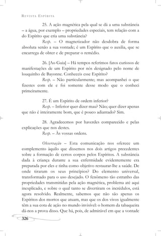 REVISTA ESPÍRITA
326
25. A ação magnética pela qual se dá a uma substância
– a água, por exemplo – propriedades especiais, tem relação com a
do Espírito que cria uma substância?
Resp. – O magnetizador não desdobra de forma
absoluta senão a sua vontade; é um Espírito que o auxilia, que se
encarrega de obter e de preparar o remédio.
26. [Ao Guia] – Há tempos referimos fatos curiosos de
manifestações de um Espírito por nós designado pelo nome de
louquinho de Bayonne. Conheceis esse Espírito?
Resp. – Não particularmente; mas acompanhei o que
fizestes com ele e foi somente desse modo que o conheci
primeiramente.
27. É um Espírito de ordem inferior?
Resp. – Inferior quer dizer mau? Não; quer dizer apenas
que não é inteiramente bom, que é pouco adiantado? Sim.
28. Agradecemos por haverdes comparecido e pelas
explicações que nos destes.
Resp. – Às vossas ordens.
Observação – Esta comunicação nos oferece um
complemento àquilo que dissemos nos dois artigos precedentes
sobre a formação de certos corpos pelos Espíritos. A substância
dada à criança durante a sua enfermidade evidentemente era
preparada por eles e tinha como objetivo restaurar-lhe a saúde. De
onde tiraram os seus princípios? Do elemento universal,
transformado para o uso desejado. O fenômeno tão estranho das
propriedades transmitidas pela ação magnética, problema até aqui
inexplicado, e sobre o qual tanto se divertiram os incrédulos, está
agora resolvido. Realmente, sabemos que não são apenas os
Espíritos dos mortos que atuam, mas que os dos vivos igualmente
têm a sua cota de ação no mundo invisível: o homem da tabaqueira
dá-nos a prova disso. Que há, pois, de admirável em que a vontade
 