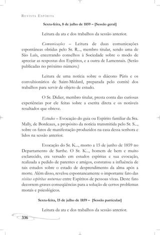 REVISTA ESPÍRITA
336
Sexta-feira, 8 de julho de 1859 – [Sessão geral]
Leitura da ata e dos trabalhos da sessão anterior.
Comunicações – Leitura de duas comunicações
espontâneas obtidas pelo Sr. R..., membro titular, sendo uma de
São Luís, encerrando conselhos à Sociedade sobre o modo de
apreciar as respostas dos Espíritos, e a outra de Lamennais. (Serão
publicadas no próximo número.)
Leitura de uma notícia sobre o diácono Pâris e os
convulsionários de Saint-Médard, preparada pelo comitê dos
trabalhos para servir de objeto de estudo.
O Sr. Didier, membro titular, presta conta das curiosas
experiências por ele feitas sobre a escrita direta e os notáveis
resultados que obteve.
Estudos – Evocação do guia ou Espírito familiar da Sra.
Mally, de Bordeaux, a propósito da notícia transmitida pelo Sr. S...,
sobre os fatos de manifestação produzidos na casa dessa senhora e
lidos na sessão anterior.
Evocação do Sr. K..., morto a 15 de junho de 1859 no
Departamento de Sarthe. O Sr. K..., homem de bem e muito
esclarecido, era versado em estudos espíritas e sua evocação,
realizada a pedido de parentes e amigos, constatou a influência de
tais estudos sobre o estado de desprendimento da alma após a
morte. Além disso, revelou espontaneamente o importante fato das
visitas espíritas noturnas entre Espíritos de pessoas vivas. Deste fato
decorrem graves conseqüências para a solução de certos problemas
morais e psicológicos.
Sexta-feira, 15 de julho de 1859 – [Sessão particular]
Leitura da ata e dos trabalhos da sessão anterior.
 
