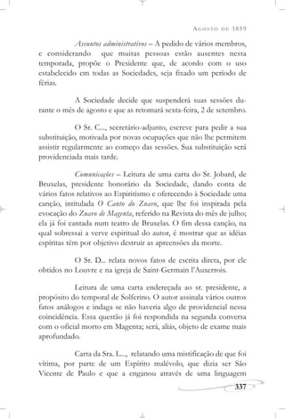AGOSTO DE 1859
337
Assuntos administrativos – A pedido de vários membros,
e considerando que muitas pessoas estão ausentes nesta
temporada, propõe o Presidente que, de acordo com o uso
estabelecido em todas as Sociedades, seja fixado um período de
férias.
A Sociedade decide que suspenderá suas sessões du-
rante o mês de agosto e que as retomará sexta-feira, 2 de setembro.
O Sr. C..., secretário-adjunto, escreve para pedir a sua
substituição, motivada por novas ocupações que não lhe permitem
assistir regularmente ao começo das sessões. Sua substituição será
providenciada mais tarde.
Comunicações – Leitura de uma carta do Sr. Jobard, de
Bruxelas, presidente honorário da Sociedade, dando conta de
vários fatos relativos ao Espiritismo e oferecendo à Sociedade uma
canção, intitulada O Canto do Zuavo, que lhe foi inspirada pela
evocação do Zuavo de Magenta, referido na Revista do mês de julho;
ela já foi cantada num teatro de Bruxelas. O fim dessa canção, na
qual sobressai a verve espiritual do autor, é mostrar que as idéias
espíritas têm por objetivo destruir as apreensões da morte.
O Sr. D... relata novos fatos de escrita direta, por ele
obtidos no Louvre e na igreja de Saint-Germain l’Auxerrois.
Leitura de uma carta endereçada ao sr. presidente, a
propósito do temporal de Solferino. O autor assinala vários outros
fatos análogos e indaga se não haveria algo de providencial nessa
coincidência. Essa questão já foi respondida na segunda conversa
com o oficial morto em Magenta; será, aliás, objeto de exame mais
aprofundado.
Carta da Sra. L..., relatando uma mistificação de que foi
vítima, por parte de um Espírito malévolo, que dizia ser São
Vicente de Paulo e que a enganou através de uma linguagem
 