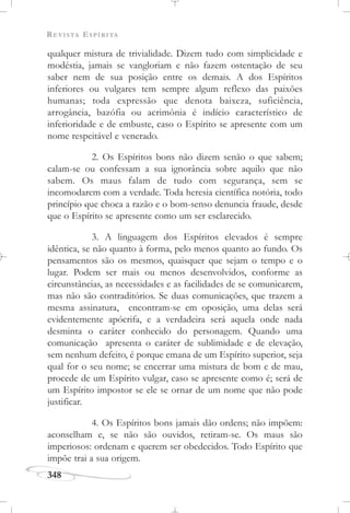 REVISTA ESPÍRITA
348
qualquer mistura de trivialidade. Dizem tudo com simplicidade e
modéstia, jamais se vangloriam e não fazem ostentação de seu
saber nem de sua posição entre os demais. A dos Espíritos
inferiores ou vulgares tem sempre algum reflexo das paixões
humanas; toda expressão que denota baixeza, suficiência,
arrogância, bazófia ou acrimônia é indício característico de
inferioridade e de embuste, caso o Espírito se apresente com um
nome respeitável e venerado.
2. Os Espíritos bons não dizem senão o que sabem;
calam-se ou confessam a sua ignorância sobre aquilo que não
sabem. Os maus falam de tudo com segurança, sem se
incomodarem com a verdade. Toda heresia científica notória, todo
princípio que choca a razão e o bom-senso denuncia fraude, desde
que o Espírito se apresente como um ser esclarecido.
3. A linguagem dos Espíritos elevados é sempre
idêntica, se não quanto à forma, pelo menos quanto ao fundo. Os
pensamentos são os mesmos, quaisquer que sejam o tempo e o
lugar. Podem ser mais ou menos desenvolvidos, conforme as
circunstâncias, as necessidades e as facilidades de se comunicarem,
mas não são contraditórios. Se duas comunicações, que trazem a
mesma assinatura, encontram-se em oposição, uma delas será
evidentemente apócrifa, e a verdadeira será aquela onde nada
desminta o caráter conhecido do personagem. Quando uma
comunicação apresenta o caráter de sublimidade e de elevação,
sem nenhum defeito, é porque emana de um Espírito superior, seja
qual for o seu nome; se encerrar uma mistura de bom e de mau,
procede de um Espírito vulgar, caso se apresente como é; será de
um Espírito impostor se ele se ornar de um nome que não pode
justificar.
4. Os Espíritos bons jamais dão ordens; não impõem:
aconselham e, se não são ouvidos, retiram-se. Os maus são
imperiosos: ordenam e querem ser obedecidos. Todo Espírito que
impõe trai a sua origem.
 