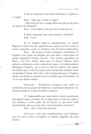 SETEMBRO DE 1859
363
8. Nesse momento vedes dois indivíduos: o Espírito e
o corpo?
Resp. – Não; que é então o corpo?
– Mas nem por isso o corpo deixa de estar lá; não deve
ser distinto do Espírito?
Resp. – Um cadáver, sim; mas não é mais um ser.
9. Qual a aparência que então assume o Espírito?
Resp. – Leve.
10. O Espírito afasta-se imediatamente do corpo?
Dignai-vos descrever tão explicitamente quanto possível como as
coisas se passam e como as veríamos, caso fôssemos testemunhas.
Resp. – Há poucas mortes realmente instantâneas. O
Espírito, cujo corpo foi atingido por uma bala, a maior parte do
tempo argumenta consigo mesmo: “Vou morrer, pensemos em
Deus e no Céu. Adeus, Terra que eu amava.” Depois desse
primeiro sentimento a dor o arranca do corpo e só então podemos
distinguir o Espírito, que se move ao lado do cadáver. Isso parece
tão natural que a visão do corpo morto não produz nenhum efeito
desagradável. Tendo sido toda a vida transportada para o Espírito,
apenas este chama a atenção; é com o Espírito que conversamos ou
é a ele que damos ordens.
Observação – Poderíamos comparar esse efeito ao
produzido por um grupo de banhistas; o espectador não presta ne-
nhuma atenção às roupas deixadas à margem.
11. Surpreendido por uma morte violenta, geralmente
por algum tempo o homem não se julga morto. Como se explica a
sua situação, e como pode ter ele ilusões, já que deve sentir
perfeitamente que seu corpo não é mais material e resistente?
Resp. – Ele o sabe; não há ilusão.
Observação – Isto não é perfeitamente exato. Sabemos
que em certos casos os Espíritos se iludem, julgando não estar
mortos.
 