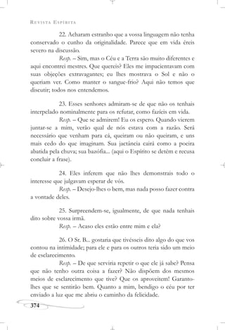 REVISTA ESPÍRITA
374
22. Acharam estranho que a vossa linguagem não tenha
conservado o cunho da originalidade. Parece que em vida éreis
severo na discussão.
Resp. – Sim, mas o Céu e a Terra são muito diferentes e
aqui encontrei mestres. Que quereis? Eles me impacientavam com
suas objeções extravagantes; eu lhes mostrava o Sol e não o
queriam ver. Como manter o sangue-frio? Aqui não temos que
discutir; todos nos entendemos.
23. Esses senhores admiram-se de que não os tenhais
interpelado nominalmente para os refutar, como fazíeis em vida.
Resp. – Que se admirem! Eu os espero. Quando vierem
juntar-se a mim, verão qual de nós estava com a razão. Será
necessário que venham para cá, queiram ou não queiram, e uns
mais cedo do que imaginam. Sua jactância cairá como a poeira
abatida pela chuva; sua bazófia... (aqui o Espírito se detém e recusa
concluir a frase).
24. Eles inferem que não lhes demonstrais todo o
interesse que julgavam esperar de vós.
Resp. – Desejo-lhes o bem, mas nada posso fazer contra
a vontade deles.
25. Surpreendem-se, igualmente, de que nada tenhais
dito sobre vossa irmã.
Resp. – Acaso eles estão entre mim e ela?
26. O Sr. B... gostaria que tivésseis dito algo do que vos
contou na intimidade; para ele e para os outros teria sido um meio
de esclarecimento.
Resp. – De que serviria repetir o que ele já sabe? Pensa
que não tenho outra coisa a fazer? Não dispõem dos mesmos
meios de esclarecimento que tive? Que os aproveitem! Garanto-
lhes que se sentirão bem. Quanto a mim, bendigo o céu por ter
enviado a luz que me abriu o caminho da felicidade.
 