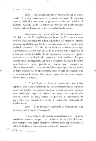 REVISTA ESPÍRITA
376
Resp. – Mas evidentemente. Nem poderia ser de outro
modo. Deus não exerce ação direta sobre a matéria. Ele encontra
agentes dedicados em todos os graus da escala dos mundos. O
Espírito evocado assim se expressou por ter um conhecimento
menos perfeito dessas leis, assim como das leis da guerra.
Observação – A comunicação do oficial, acima referida,
foi obtida no dia 1o
de julho; esta o foi no dia 22, e por um outro
médium. Nada na pergunta indica a qualidade do primeiro Espírito
evocado, qualidade que lembra espontaneamente o Espírito que
acaba de responder. Esta circunstância é característica e prova que
o pensamento do médium em nada contribuiu para a resposta. É
assim que, numa multidão de circunstâncias fortuitas, o Espírito
tanto revela a sua identidade como a sua independência. Eis por
que dizemos ser necessário ver muito e observar bastante. Só assim
descobriremos uma porção de matizes que escapam ao
observador superficial e apressado. Sabe-se que é preciso aproveitar
os fatos quando eles se apresentam, e não os será provocando que
os obteremos. O observador atento e paciente encontra sempre
alguma coisa a respigar.
3. A mitologia se fundava inteiramente em idéias
espíritas, com a única diferença de que consideravam os Espíritos
como divindades. Representavam esses deuses, ou esses Espíritos
com atribuições especiais. Assim, uns eram encarregados dos
ventos, outros do raio, outros de presidir ao fenômeno da
vegetação, etc. Semelhante crença é totalmente destituída de
fundamento?
Resp. – É de tal modo destituída de fundamento que
ainda está muito aquém da verdade.
4. No começo de nossas comunicações os Espíritos
nos disseram coisas que parecem confirmar esse princípio. Falaram,
por exemplo, que certos Espíritos habitam mais especialmente o
interior da Terra e presidem aos fenômenos geológicos.
 
