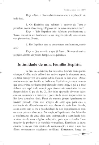 SETEMBRO DE 1859
377
Resp. – Sim, e não tardareis muito a ter a explicação de
tudo isso.
5. Os Espíritos que habitam o interior da Terra e
presidem aos fenômenos geológicos são de uma ordem inferior?
Resp. – Tais Espíritos não habitam positivamente a
Terra. Presidem aos fenômenos e os dirigem. São de uma ordem
completamente diversa.
6. São Espíritos que se encarnaram em homens, como
nós?
Resp. – Que o serão e que já foram. Dir-vos-ei mais a
respeito, dentro de pouco tempo, se o quiserdes.
Intimidade de uma Família Espírita
A Sra. G... enviuvou há três anos, ficando com quatro
crianças. O filho mais velho é um amável rapaz de dezessete anos,
e a filha mais jovem uma encantadora menina de seis anos. Desde
muito tempo essa família se dedica ao Espiritismo, e antes mesmo
que essa crença se tivesse popularizado como hoje, o pai e a mãe
tinham uma espécie de intuição, que diversas circunstâncias haviam
desenvolvido. O pai do Sr. G... lhe tinha aparecido diversas vezes
em sua juventude e a cada vez o prevenia de coisas importantes ou
lhe dava conselhos úteis. Fatos do mesmo gênero igualmente se
haviam passado entre seus amigos, de sorte que, para eles, a
existência de além-túmulo não era objeto da mais leve dúvida,
assim como não o era a possibilidade de nos comunicarmos com
os seres que nos são caros. Ao surgir, o Espiritismo não foi senão
a confirmação de uma idéia bem sedimentada e santificada pelo
sentimento de uma religião esclarecida, pois aquela família é um
modelo de piedade e de caridade evangélicas. Extraíram da nova
ciência os meios mais diretos de comunicação; a mãe e um dos
filhos tornaram-se excelentes médiuns. Entretanto, longe de
 