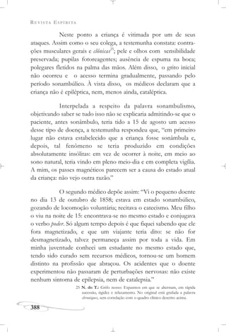 REVISTA ESPÍRITA
388
Neste ponto a criança é vitimada por um de seus
ataques. Assim como o seu colega, a testemunha constata: contra-
ções musculares gerais e clônicas25
; pele e olhos com sensibilidade
preservada; pupilas fotoreagentes; ausência de espuma na boca;
polegares fletidos na palma das mãos. Além disso, o grito inicial
não ocorreu e o acesso termina gradualmente, passando pelo
período sonambúlico. À vista disso, os médicos declaram que a
criança não é epiléptica, nem, menos ainda, cataléptica.
Interpelada a respeito da palavra sonambulismo,
objetivando saber se tudo isso não se explicaria admitindo-se que o
paciente, antes sonâmbulo, teria tido a 15 de agosto um acesso
desse tipo de doença, a testemunha respondeu que, “em primeiro
lugar não estava estabelecido que a criança fosse sonâmbula e,
depois, tal fenômeno se teria produzido em condições
absolutamente insólitas: em vez de ocorrer à noite, em meio ao
sono natural, teria vindo em pleno meio-dia e em completa vigília.
A mim, os passes magnéticos parecem ser a causa do estado atual
da criança: não vejo outra razão.”
O segundo médico depõe assim: “Vi o pequeno doente
no dia 13 de outubro de 1858; estava em estado sonambúlico,
gozando de locomoção voluntária; recitava o catecismo. Meu filho
o viu na noite de 15: encontrava-se no mesmo estado e conjugava
o verbo poder. Só algum tempo depois é que fiquei sabendo que ele
fora magnetizado, e que um viajante teria dito: se não for
desmagnetizado, talvez permaneça assim por toda a vida. Em
minha juventude conheci um estudante no mesmo estado que,
tendo sido curado sem recursos médicos, tornou-se um homem
distinto na profissão que abraçou. Os acidentes que o doente
experimentou não passaram de perturbações nervosas: não existe
nenhum sintoma de epilepsia, nem de catalepsia.”
25 N. do T.: Grifo nosso: Espasmos em que se alternam, em rápida
sucessão, rigidez e relaxamento. No original está grafada a palavra
chroniques, sem correlação com o quadro clínico descrito acima.
 
