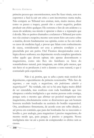 REVISTA ESPÍRITA
390
primeira pessoa que encontrássemos, nem lhe fazer sinais, sem nos
expormos a fazê-la cair em crise e sem incorrermos numa multa.
Não compete ao Tribunal nos ensinar, nem, muito menos, dizer
como os passes e toques, quando têm o caráter magnético, podem
produzir um efeito qualquer. Ele constata o fato de um acidente e a
causa do acidente; sua missão é apreciar o dano e a reparação que
é devida. Mas os peritos chamados a esclarecer o Tribunal por certo
nos vão ensinar a respeito; mesmo sem terem feito um curso sobre
a matéria, devem fundamentar sua opinião, como se faz em todos
os casos de medicina legal, e provar que falam com conhecimento
de causa, considerando ser essa a primeira condição a ser
preenchida por um perito. Ora! Ficamos decepcionados com a
lógica desses senhores; seu depoimento revela completa ignorância
sobre aquilo que devem opinar; não apenas desconhecem o
magnetismo, como não lhes são familiares os fatos do
sonambulismo natural, pois imaginam, um deles pelo menos, que
tais fatos só se produzem à noite e durante o sono natural, o que é
contrariado pela experiência.
Não é aí, porém, que se acha a parte mais notável do
depoimento, especialmente da primeira testemunha: “Pelo fato de
negarmos, e com razão, o magnetismo, não poderíamos admitir a
magnetização?” Na verdade, não sei se há uma lógica muito difícil
de ser entendida, mas confesso com toda humildade que isso
ultrapassa a minha inteligência e que muitas pessoas estão comigo,
porque seria o mesmo que afirmar ser possível magnetizar sem
magnetismo, absolutamente como se disséssemos que um homem
houvera recebido bordoadas na ausência do bordão responsável.
Ora, acreditamos firmemente, de acordo com um velho ditado, e
até prova em contrário, que para dar bordoadas faz-se necessário o
bordão e, por analogia, para magnetizar é preciso magnetismo, do
mesmo modo que, para purgar, é preciso o purgante. Nossa
inteligência não vai até a ponto de compreender os efeitos sem as
causas.
 