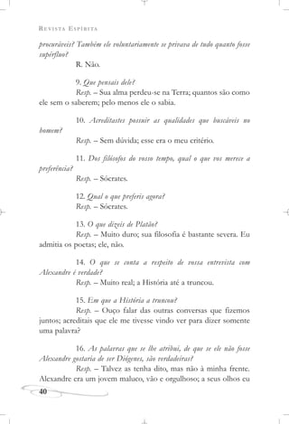 REVISTA ESPÍRITA
procuráveis? Também ele voluntariamente se privava de tudo quanto fosse
supérfluo?
R. Não.
9. Que pensais dele?
Resp. – Sua alma perdeu-se na Terra; quantos são como
ele sem o saberem; pelo menos ele o sabia.
10. Acreditastes possuir as qualidades que buscáveis no
homem?
Resp. – Sem dúvida; esse era o meu critério.
11. Dos filósofos do vosso tempo, qual o que vos merece a
preferência?
Resp. – Sócrates.
12. Qual o que preferis agora?
Resp. – Sócrates.
13. O que dizeis de Platão?
Resp. – Muito duro; sua filosofia é bastante severa. Eu
admitia os poetas; ele, não.
14. O que se conta a respeito de vossa entrevista com
Alexandre é verdade?
Resp. – Muito real; a História até a truncou.
15. Em que a História a truncou?
Resp. – Ouço falar das outras conversas que fizemos
juntos; acreditais que ele me tivesse vindo ver para dizer somente
uma palavra?
16. As palavras que se lhe atribui, de que se ele não fosse
Alexandre gostaria de ser Diógenes, são verdadeiras?
Resp. – Talvez as tenha dito, mas não à minha frente.
Alexandre era um jovem maluco, vão e orgulhoso; a seus olhos eu
40
 