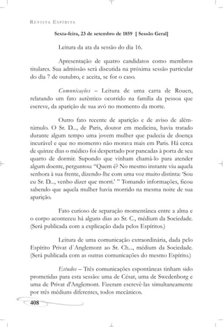 REVISTA ESPÍRITA
408
Sexta-feira, 23 de setembro de 1859 [ Sessão Geral]
Leitura da ata da sessão do dia 16.
Apresentação de quatro candidatos como membros
titulares. Sua admissão será discutida na próxima sessão particular
do dia 7 de outubro, e aceita, se for o caso.
Comunicações – Leitura de uma carta de Rouen,
relatando um fato autêntico ocorrido na família da pessoa que
escreve, da aparição de sua avó no momento da morte.
Outro fato recente de aparição e de aviso de além-
túmulo. O Sr. D..., de Paris, doutor em medicina, havia tratado
durante algum tempo uma jovem mulher que padecia de doença
incurável e que no momento não morava mais em Paris. Há cerca
de quinze dias o médico foi despertado por pancadas à porta de seu
quarto de dormir. Supondo que vinham chamá-lo para atender
algum doente, perguntou: “Quem é? No mesmo instante viu aquela
senhora à sua frente, dizendo-lhe com uma voz muito distinta: ‘Sou
eu Sr. D..., venho dizer que morri.’ ” Tomando informações, ficou
sabendo que aquela mulher havia morrido na mesma noite de sua
aparição.
Fato curioso de separação momentânea entre a alma e
o corpo aconteceu há alguns dias ao Sr. C., médium da Sociedade.
(Será publicada com a explicação dada pelos Espíritos.)
Leitura de uma comunicação extraordinária, dada pelo
Espírito Privat d`Anglemont ao Sr. Ch..., médium da Sociedade.
(Será publicada com as outras comunicações do mesmo Espírito.)
Estudos – Três comunicações espontâneas tinham sido
prometidas para esta sessão: uma de César, uma de Swedenborg e
uma de Privat d'Anglemont. Fizeram escrevê-las simultaneamente
por três médiuns diferentes, todos mecânicos.
 
