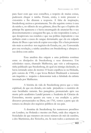 NOVEMBRO DE 1859
443
para fazer com que seus conselhos, a respeito de muitas coisas,
pudessem chegar à rainha. Foram, então, à noite procurar o
visionário e lhe ditaram a resposta. À falta de inspiração,
Swedenborg aceitou-a prontamente. No dia seguinte correu à casa
da rainha e, no silêncio de seu gabinete, disse-lhe que o Espírito do
príncipe lhe aparecera e o havia encarregado de anunciar-lhe o seu
descontentamento e assegurar-lhe que, se não respondera à carta, é
que desaprovara sua conduta e que sua política imprudente e sua
ambição eram a causa do sangue derramado; que ela era culpada
diante de Deus e que teria de expiar essa culpa. Ele a fazia prometer
não mais se envolver nos negócios do Estado, etc., etc. Convencida
por esta revelação, a rainha acreditou em Swedenborg e abraçou a
sua defesa com ardor.
Essa anedota deu origem a uma polêmica contínua
entre os discípulos de Swedenborg e seus detratores. Um
eclesiástico sueco, chamado Malthesius, que veio a enlouquecer,
tinha publicado que Swedenborg, do qual era inimigo declarado, se
havia retratado antes de morrer. O boato espalhou-se na Holanda,
pelo outono de 1785, o que levou Robert Hindmarck a instaurar
um inquérito a respeito e demonstrar toda a falsidade da calúnia
inventada por Malthesius.
A história da vida de Swedenborg prova que a visão
espiritual, de que era dotado, em nada prejudicou o exercício de
suas faculdades naturais. Seu panegírico, pronunciado após sua
morte pelo acadêmico Landel perante a Academia de Ciências de
Estocolmo, mostra quanto era vasta a sua erudição e, pelos
discursos pronunciados na Dieta, em 1761, vemos a parte que ele
tomava na direção dos negócios públicos de seu país.
A doutrina de Swedenborg fez numerosos prosélitos
em Londres, na Holanda e mesmo em Paris, onde deu origem às
Sociedades de que tratamos em nosso número do mês de outubro,
a dos Martinistas, dos Teósofos, etc. Se nem todos a aceitaram em
 