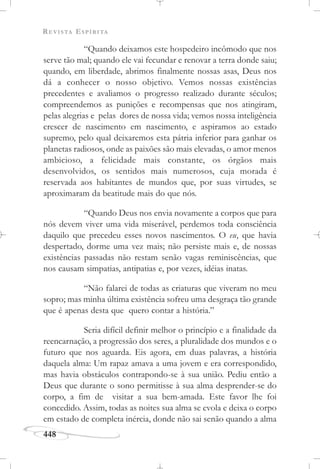 REVISTA ESPÍRITA
448
“Quando deixamos este hospedeiro incômodo que nos
serve tão mal; quando ele vai fecundar e renovar a terra donde saiu;
quando, em liberdade, abrimos finalmente nossas asas, Deus nos
dá a conhecer o nosso objetivo. Vemos nossas existências
precedentes e avaliamos o progresso realizado durante séculos;
compreendemos as punições e recompensas que nos atingiram,
pelas alegrias e pelas dores de nossa vida; vemos nossa inteligência
crescer de nascimento em nascimento, e aspiramos ao estado
supremo, pelo qual deixaremos esta pátria inferior para ganhar os
planetas radiosos, onde as paixões são mais elevadas, o amor menos
ambicioso, a felicidade mais constante, os órgãos mais
desenvolvidos, os sentidos mais numerosos, cuja morada é
reservada aos habitantes de mundos que, por suas virtudes, se
aproximaram da beatitude mais do que nós.
“Quando Deus nos envia novamente a corpos que para
nós devem viver uma vida miserável, perdemos toda consciência
daquilo que precedeu esses novos nascimentos. O eu, que havia
despertado, dorme uma vez mais; não persiste mais e, de nossas
existências passadas não restam senão vagas reminiscências, que
nos causam simpatias, antipatias e, por vezes, idéias inatas.
“Não falarei de todas as criaturas que viveram no meu
sopro; mas minha última existência sofreu uma desgraça tão grande
que é apenas desta que quero contar a história.”
Seria difícil definir melhor o princípio e a finalidade da
reencarnação, a progressão dos seres, a pluralidade dos mundos e o
futuro que nos aguarda. Eis agora, em duas palavras, a história
daquela alma: Um rapaz amava a uma jovem e era correspondido,
mas havia obstáculos contrapondo-se à sua união. Pediu então a
Deus que durante o sono permitisse à sua alma desprender-se do
corpo, a fim de visitar a sua bem-amada. Este favor lhe foi
concedido. Assim, todas as noites sua alma se evola e deixa o corpo
em estado de completa inércia, donde não sai senão quando a alma
 