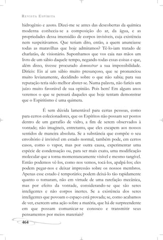 REVISTA ESPÍRITA
464
hidrogênio e azoto. Dizei-me se antes das descobertas da química
moderna conhecia-se a composição do ar, da água, e as
propriedades dessa imensidão de corpos invisíveis, cuja existência
nem suspeitávamos. Que teriam dito, então, a quem anunciasse
todas as maravilhas que hoje admiramos? Tê-lo-iam tratado de
charlatão, de visionário. Suponhamos que vos caia nas mãos um
livro de um sábio daquele tempo, negando todas essas coisas e que,
além disso, tivesse procurado demonstrar a sua impossibilidade.
Diríeis: Eis aí um sábio muito presunçoso, que se pronunciou
muito levianamente, decidindo sobre o que não sabia; para sua
reputação teria sido melhor abster-se. Numa palavra, não faríeis um
juízo muito favorável de sua opinião. Pois bem! Em alguns anos
veremos o que se pensará daqueles que hoje tentam demonstrar
que o Espiritismo é uma quimera.
É sem dúvida lamentável para certas pessoas, como
para certos colecionadores, que os Espíritos não possam ser postos
dentro de um garrafão de vidro, a fim de serem observados à
vontade; não imagineis, entretanto, que eles escapem aos nossos
sentidos de maneira absoluta. Se a substância que compõe o seu
envoltório é invisível em estado normal, também pode, em certos
casos, como o vapor, mas por outra causa, experimentar uma
espécie de condensação ou, para ser mais exato, uma modificação
molecular que a torna momentaneamente visível e mesmo tangível.
Então podemos vê-los, como nos vemos, tocá-los, apalpá-los; eles
podem pegar-nos e deixar impressão sobre os nossos membros.
Apenas esse estado é temporário; podem deixá-lo tão rapidamente
quanto o tomaram, não em virtude de uma rarefação mecânica,
mas por efeito da vontade, considerando-se que são seres
inteligentes e não corpos inertes. Se a existência dos seres
inteligentes que povoam o espaço está provada; se, como acabamos
de ver, exercem uma ação sobre a matéria, que há de surpreendente
em que possam comunicar-se conosco e transmitir seus
pensamentos por meios materiais?
 