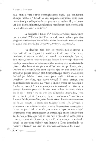 REVISTA ESPÍRITA
470
para mim e para outros correligionários meus, que contraíram
alianças católicas. A fim de ter uma resposta satisfatória, creio, seria
necessário que o Espírito de um protestante esclarecido, tal como
um dos nossos ministros, se dignasse manifestar-se em companhia
de um dos vossos eclesiásticos.”
A pergunta é dupla: 1o
A prece é agradável àqueles por
quem se ora? 2o
É-lhes útil? Ouçamos, de início, sobre a primeira
pergunta o reverendo padre Félix, numa introdução notável a um
pequeno livro intitulado: Os mortos sofredores e abandonados.
“A devoção para com os mortos não é apenas a
expressão de um dogma e a manifestação de uma crença, mas,
também, um encanto da vida, um consolo para o coração. Que há,
com efeito, de mais suave ao coração do que esse culto piedoso que
nos liga à memória e ao sofrimento dos mortos? Crer na eficácia da
prece e das boas obras para o alívio dos que perdemos; crer,
quando os choramos, que essas lágrimas que por eles derramamos
ainda lhes podem auxiliar; crer, finalmente, que mesmo nesse mundo
invisível que habitam nosso amor pode ainda visitá-los em seu
benefício: que doce, que suave crença! E nessa crença, que
consolação para aqueles que viram a morte entrar em sua casa e
feri-los no coração! Se esta crença e este culto não existissem, o
coração humano, pela voz de seus mais nobres instintos, diria a
todos que o compreendem, que seria necessário inventá-los, fosse
ainda para imprimir doçura na morte e encanto até nos nossos
funerais. Nada, com efeito, transforma e transfigura o amor que ora
sobre um túmulo ou chora nos funerais, como essa devoção à
lembrança e ao sofrimento dos mortos. Essa mistura da religião e
da dor, da prece e do amor têm, ao mesmo tempo, um não sei quê
de precioso e de enternecedor. A tristeza que chora torna-se um
auxiliar da piedade que ora; por sua vez, a piedade se torna, para a
tristeza, o mais delicioso aroma; e a fé, a esperança e a caridade
jamais se associam melhor para honrar a Deus consolando os
homens e fazendo do alívio aos mortos a consolação dos vivos!
 