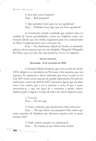 REVISTA ESPÍRITA
500
6. Sois feliz como Espírito?
Resp. – Bela pergunta!
7. Que podemos fazer para vos ser agradáveis?
Resp. – Poderíeis fazer algo que me fosse agradável?
8. Certamente; manda a caridade que sejamos úteis, na
medida de nossas possibilidades, assim aos Espíritos como aos
homens. Desde que sois infeliz, rogaremos para vós a misericórdia
de Deus. Comprometemo-nos a orar por vós.
Resp. – Eis, finalmente, depois de séculos, as primeiras
palavras dessa natureza que me são dirigidas. Obrigado! Obrigado!
Por Deus, que essa não seja uma promessa vã, eu vos imploro.
MICHEL FRANÇOIS
(Sociedade – 11 de novembro de 1859)
O ferrador Michel François, que vivia no fim do século
XVII, dirigiu-se ao intendente de Provence e lhe anunciou que um
espectro lhe aparecera e havia ordenado que fosse revelar ao rei
Luís XIV certas coisas secretas de grande importância. Fizeram-no
partir para a corte em abril de 1697. Garantem alguns que ele falou
com o rei; outros, que o rei se recusou a vê-lo. O que é certo,
acrescenta-se, é que em lugar de o enviarem à prisão, obteve
dinheiro para a viagem e isenção de talha e de outros impostos reais.
1. Evocação
Resp. – Eis-me aqui.
2. Como soubestes que desejávamos falar convosco?
Resp. – Por que fazeis esta pergunta? Não sabeis que
estais cercados de Espíritos que advertem aqueles com os quais
desejais falar?
3. Onde estáveis quando vos chamamos?
Resp. – No espaço, já que ainda estou errante.
 