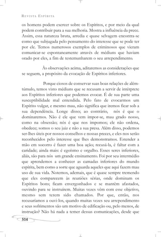 REVISTA ESPÍRITA
514
os homens podem exercer sobre os Espíritos, e por meio da qual
podem contribuir para a sua melhoria. Mostra a influência da prece.
Assim, essa natureza bruta, arredia e quase selvagem encontra-se
como que subjugada pelo pensamento do interesse que se pode ter
por ele. Temos numerosos exemplos de criminosos que vieram
comunicar-se espontaneamente através de médiuns que haviam
orado por eles, a fim de testemunharem o seu arrependimento.
Às observações acima, aditaremos as considerações que
se seguem, a propósito da evocação de Espíritos inferiores.
Porque ciosos de conservar suas boas relações de além-
túmulo, temos visto médiuns que se recusam a servir de intérprete
aos Espíritos inferiores que podemos evocar. É de sua parte uma
susceptibilidade mal entendida. Pelo fato de evocarmos um
Espírito vulgar, e mesmo mau, não significa que iremos ficar sob a
sua dependência. Longe disso; ao contrário, nós é que o
dominaremos. Não é ele que vem impor-se, mau grado nosso,
como na obsessão; nós é que nos impomos; ele não ordena,
obedece; somos o seu juiz e não a sua presa. Além disso, podemos
ser-lhes úteis por nossos conselhos e nossas preces, e eles nos serão
reconhecidos pelo interesse que lhes demonstramos. Estender a
mão em socorro é fazer uma boa ação; recusá-la, é faltar com a
caridade; ainda mais: é egoísmo e orgulho. Esses seres inferiores,
aliás, são para nós um grande ensinamento. Foi por seu intermédio
que aprendemos a conhecer as camadas inferiores do mundo
espírita, bem como a sorte que aguarda aqueles que aqui fazem mau
uso de sua vida. Notemos, ademais, que é quase sempre tremendo
que eles comparecem às reuniões sérias, onde dominam os
Espíritos bons; ficam envergonhados e se mantêm afastados,
ouvindo para se instruírem. Muitas vezes vêm com esse objetivo,
mesmo sem terem sido chamados. Por que, então, nos
recusaríamos a ouvi-los, quando muitas vezes seu arrependimento
e seus sofrimentos são um motivo de edificação ou, pelo menos, de
instrução? Não há nada a temer dessas comunicações, desde que
 