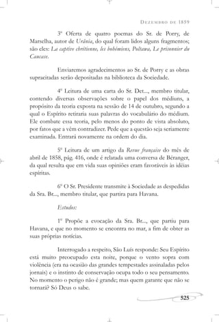 DEZEMBRO DE 1859
525
3o
Oferta de quatro poemas do Sr. de Porry, de
Marselha, autor de Urânia, do qual foram lidos alguns fragmentos;
são eles: La captive chrétienne, les bohémiens, Poltawa, Le prisonnier du
Caucase.
Enviaremos agradecimentos ao Sr. de Porry e as obras
supracitadas serão depositadas na biblioteca da Sociedade.
4o
Leitura de uma carta do Sr. Det..., membro titular,
contendo diversas observações sobre o papel dos médiuns, a
propósito da teoria exposta na sessão de 14 de outubro, segundo a
qual o Espírito retiraria suas palavras do vocabulário do médium.
Ele combate essa teoria, pelo menos do ponto de vista absoluto,
por fatos que a vêm contradizer. Pede que a questão seja seriamente
examinada. Entrará novamente na ordem do dia.
5o
Leitura de um artigo da Revue française do mês de
abril de 1858, pág. 416, onde é relatada uma conversa de Béranger,
da qual resulta que em vida suas opiniões eram favoráveis às idéias
espíritas.
6o
O Sr. Presidente transmite à Sociedade as despedidas
da Sra. Br..., membro titular, que partira para Havana.
Estudos:
1o
Propõe a evocação da Sra. Br..., que partiu para
Havana, e que no momento se encontra no mar, a fim de obter as
suas próprias notícias.
Interrogado a respeito, São Luís responde: Seu Espírito
está muito preocupado esta noite, porque o vento sopra com
violência (era na ocasião das grandes tempestades assinaladas pelos
jornais) e o instinto de conservação ocupa todo o seu pensamento.
No momento o perigo não é grande; mas quem garante que não se
tornará? Só Deus o sabe.
 