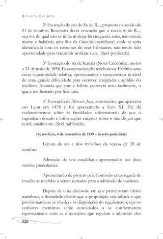REVISTA ESPÍRITA
526
2o
Evocação do pai do Sr. de R..., proposta na sessão de
21 de outubro. Resultaria dessa evocação que o cavaleiro de R...,
seu tio, do qual não se tinha notícias há cinqüenta anos, não estaria
morto e habitaria uma ilha da Oceania meridional, onde se teria
identificado com os costumes de seus habitantes, não tendo tido
oportunidade para transmitir notícias suas. (Será publicada).
3o
Evocação do rei de Kanala (Nova Caledônia), morto
a 24 de maio de 1858. Essa comunicação revela nesse Espírito uma
certa superioridade relativa, apresentando a característica notável
de uma grande dificuldade para escrever, malgrado a aptidão do
médium. Anuncia que com o hábito escreverá mais facilmente, o
que é confirmado por São Luís.
4o
Evocação de Mercure Jean, aventureiro, que apareceu
em Lyon em 1478 e foi apresentado a Luís XI. Ele dá
esclarecimentos sobre as faculdades sobrenaturais de que o
supunham dotado e informações curiosas sobre o mundo em que
reside atualmente. (Será publicada).
(Sexta-feira, 4 de novembro de 1859 – Sessão particular)
Leitura da ata e dos trabalhos da sessão de 28 de
outubro.
Admissão de sete candidatos apresentados nas duas
sessões precedentes.
Apresentação de projeto pela Comissão encarregada de
estudar as medidas a serem tomadas para a admissão de ouvintes.
Depois de uma discussão em que participaram vários
membros, a Sociedade decide que a proposição seja adiada e que
provisoriamente se obedeça às disposições do regulamento; que os
senhores membros serão convidados a se conformarem
rigorosamente com as disposições que regulam a admissão dos
 