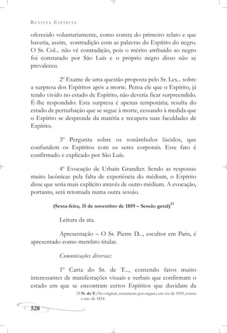 REVISTA ESPÍRITA
528
oferecido voluntariamente, como consta do primeiro relato e que
haveria, assim, contradição com as palavras do Espírito do negro.
O Sr. Col... não vê contradição, pois o mérito atribuído ao negro
foi constatado por São Luís e o próprio negro disso não se
prevaleceu.
2o
Exame de uma questão proposta pelo Sr. Les... sobre
a surpresa dos Espíritos após a morte. Pensa ele que o Espírito, já
tendo vivido no estado de Espírito, não deveria ficar surpreendido.
É-lhe respondido: Esta surpresa é apenas temporária; resulta do
estado de perturbação que se segue à morte, cessando à medida que
o Espírito se desprende da matéria e recupera suas faculdades de
Espírito.
3o
Pergunta sobre os sonâmbulos lúcidos, que
confundem os Espíritos com os seres corporais. Esse fato é
confirmado e explicado por São Luís.
4o
Evocação de Urbain Grandier. Sendo as respostas
muito lacônicas pela falta de experiência do médium, o Espírito
disse que seria mais explícito através de outro médium. A evocação,
portanto, será retomada numa outra sessão.
(Sexta-feira, 11 de novembro de 1859 – Sessão geral)
33
Leitura da ata.
Apresentação – O Sr. Pierre D..., escultor em Paris, é
apresentado como membro titular.
Comunicações diversas:
1o
Carta do Sr. de T..., contendo fatos muito
interessantes de manifestações visuais e verbais que confirmam o
estado em que se encontram certos Espíritos que duvidam da
33 N. do T.: No original, certamente por engano, em vez de 1859, consta
o ano de 1854.
 