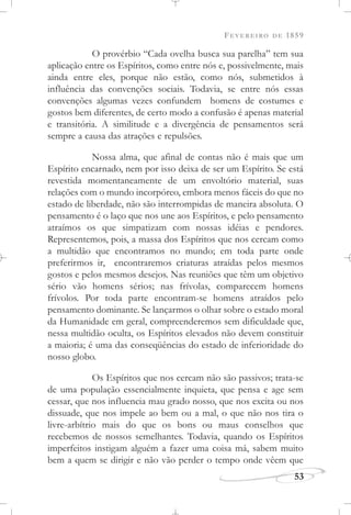 FEVEREIRO DE 1859
53
O provérbio “Cada ovelha busca sua parelha” tem sua
aplicação entre os Espíritos, como entre nós e, possivelmente, mais
ainda entre eles, porque não estão, como nós, submetidos à
influência das convenções sociais. Todavia, se entre nós essas
convenções algumas vezes confundem homens de costumes e
gostos bem diferentes, de certo modo a confusão é apenas material
e transitória. A similitude e a divergência de pensamentos será
sempre a causa das atrações e repulsões.
Nossa alma, que afinal de contas não é mais que um
Espírito encarnado, nem por isso deixa de ser um Espírito. Se está
revestida momentaneamente de um envoltório material, suas
relações com o mundo incorpóreo, embora menos fáceis do que no
estado de liberdade, não são interrompidas de maneira absoluta. O
pensamento é o laço que nos une aos Espíritos, e pelo pensamento
atraímos os que simpatizam com nossas idéias e pendores.
Representemos, pois, a massa dos Espíritos que nos cercam como
a multidão que encontramos no mundo; em toda parte onde
preferirmos ir, encontraremos criaturas atraídas pelos mesmos
gostos e pelos mesmos desejos. Nas reuniões que têm um objetivo
sério vão homens sérios; nas frívolas, comparecem homens
frívolos. Por toda parte encontram-se homens atraídos pelo
pensamento dominante. Se lançarmos o olhar sobre o estado moral
da Humanidade em geral, compreenderemos sem dificuldade que,
nessa multidão oculta, os Espíritos elevados não devem constituir
a maioria; é uma das conseqüências do estado de inferioridade do
nosso globo.
Os Espíritos que nos cercam não são passivos; trata-se
de uma população essencialmente inquieta, que pensa e age sem
cessar, que nos influencia mau grado nosso, que nos excita ou nos
dissuade, que nos impele ao bem ou a mal, o que não nos tira o
livre-arbítrio mais do que os bons ou maus conselhos que
recebemos de nossos semelhantes. Todavia, quando os Espíritos
imperfeitos instigam alguém a fazer uma coisa má, sabem muito
bem a quem se dirigir e não vão perder o tempo onde vêem que
 